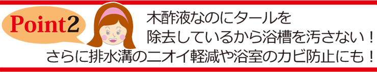 Point2 木酢液なのにタールを除去しているから浴槽を汚さない！さらに排水溝のニオイ軽減や浴室のカビ防止にも！