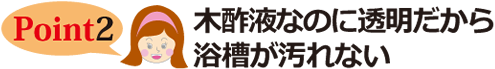 Point2 木酢液なのに透明だから浴槽が汚れない