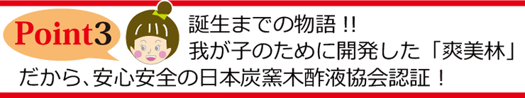 Point3 誕生までの物語 我が子のために開発した「爽美林」だから、安心安全の日本炭窯木酢液協会認証！